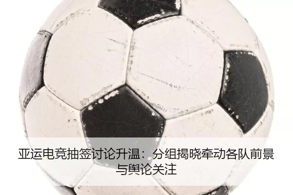 亚运电竞抽签讨论升温：分组揭晓牵动各队前景与舆论关注